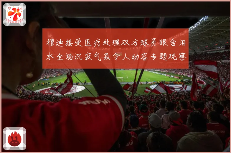 穆迪接受医疗处理双方球员眼含泪水全场沉寂气氛令人动容专题观察