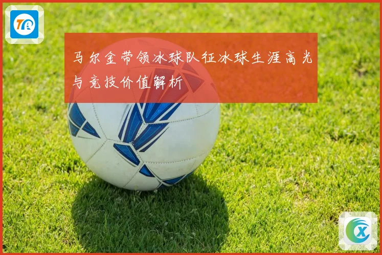 马尔金带领冰球队征冰球生涯高光与竞技价值解析