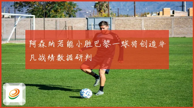 阿森纳若能小胜巴黎一球将创造非凡战绩数据研判