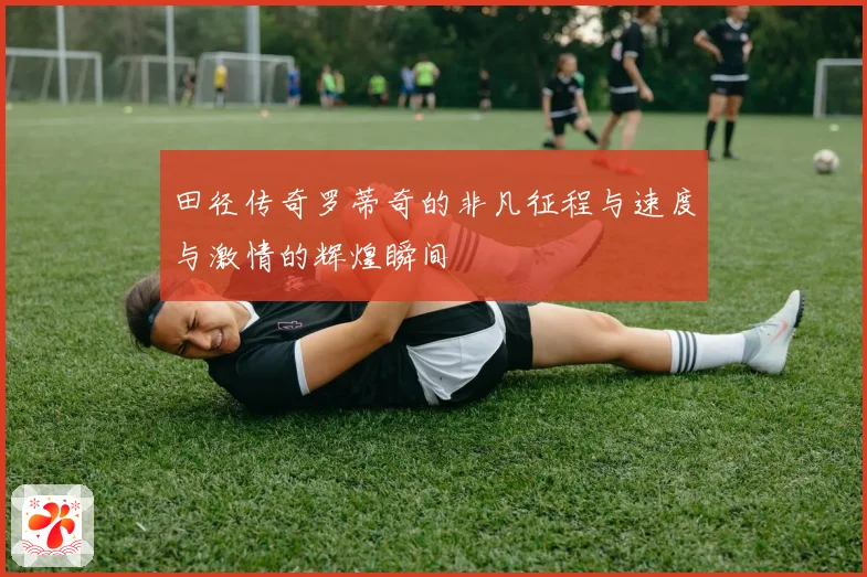 田径传奇罗蒂奇的非凡征程与速度与激情的辉煌瞬间