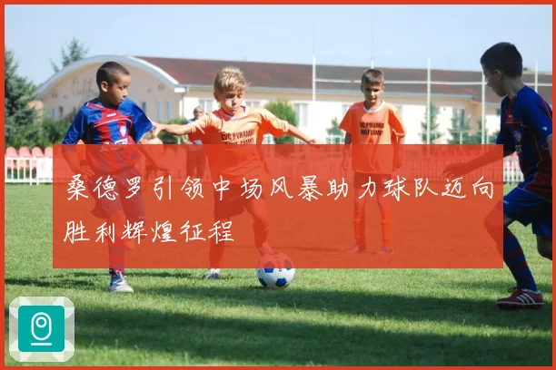 桑德罗引领中场风暴助力球队迈向胜利辉煌征程