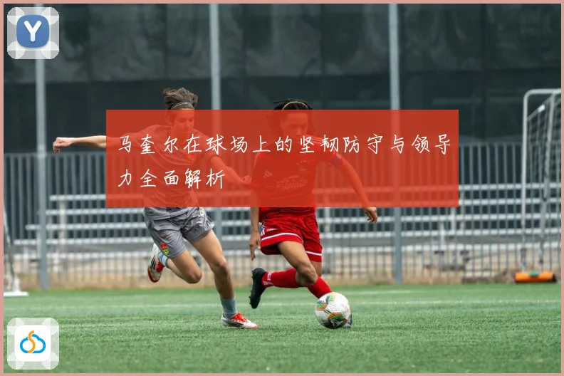 马奎尔在球场上的坚韧防守与领导力全面解析