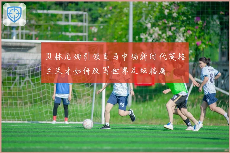 贝林厄姆引领皇马中场新时代英格兰天才如何改写世界足坛格局