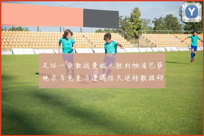 足坛一夜激战曼城大胜利物浦巴萨绝杀马竞皇马遭遇惊天逆转数据研判