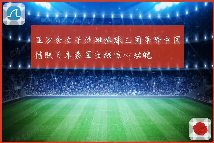 亚沙会女子沙滩排球三国争锋中国惜败日本泰国出线惊心动魄