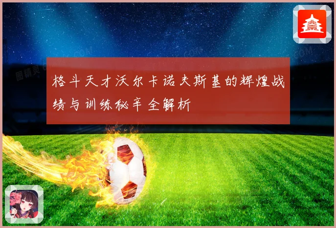 格斗天才沃尔卡诺夫斯基的辉煌战绩与训练秘辛全解析