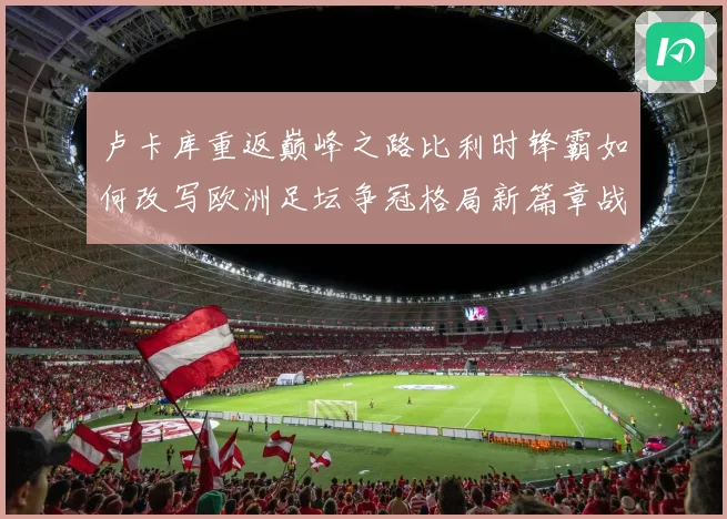 卢卡库重返巅峰之路比利时锋霸如何改写欧洲足坛争冠格局新篇章战术观察