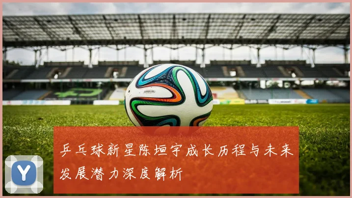 乒乓球新星陈垣宇成长历程与未来发展潜力深度解析
