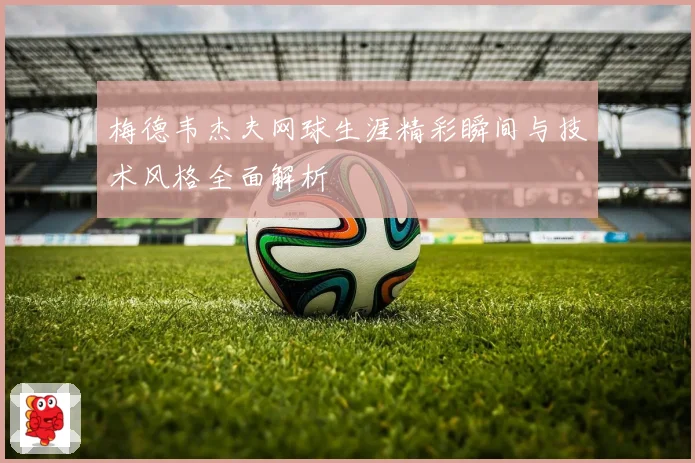 梅德韦杰夫网球生涯精彩瞬间与技术风格全面解析