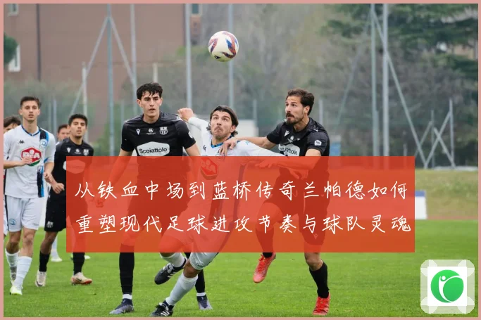 从铁血中场到蓝桥传奇兰帕德如何重塑现代足球进攻节奏与球队灵魂