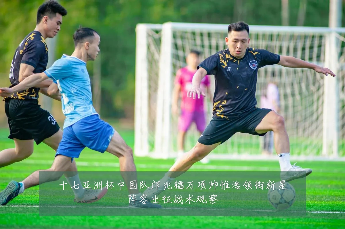十七亚洲杯中国队邝兆镭万项帅惟浩领衔新星阵容出征战术观察