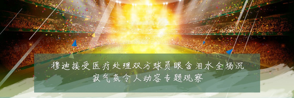 穆迪接受医疗处理双方球员眼含泪水全场沉寂气氛令人动容专题观察