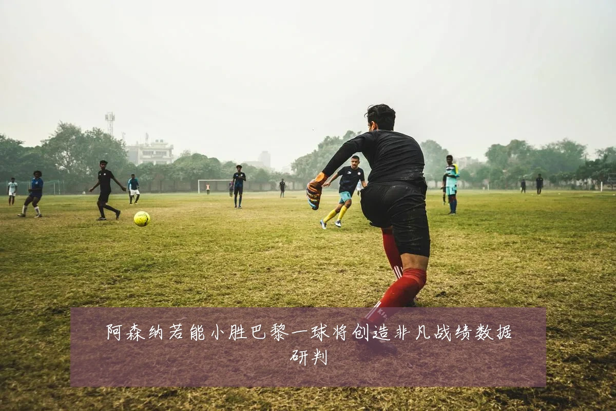 阿森纳若能小胜巴黎一球将创造非凡战绩数据研判
